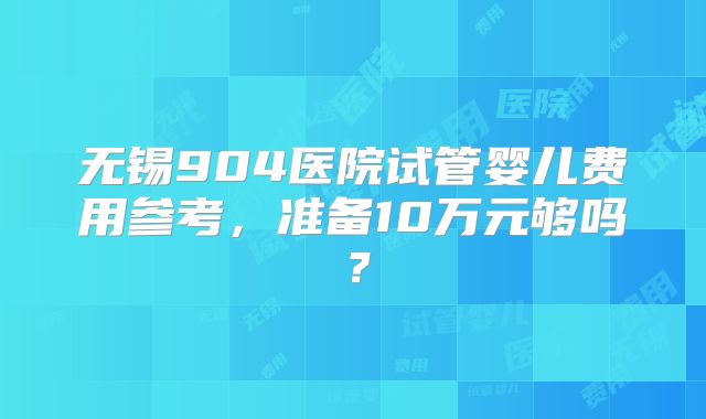 无锡904医院试管婴儿费用参考，准备10万元够吗？