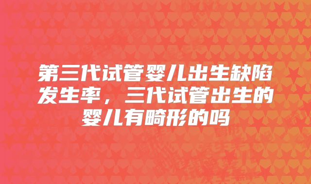 第三代试管婴儿出生缺陷发生率,三代试管出生的婴儿有畸形的吗