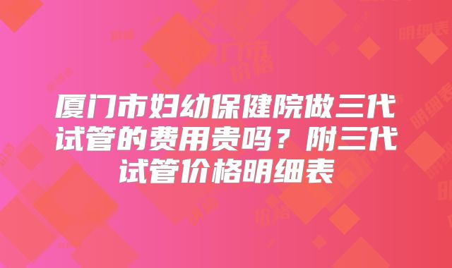 厦门市妇幼保健院做三代试管的费用贵吗？附三代试管价格明细表