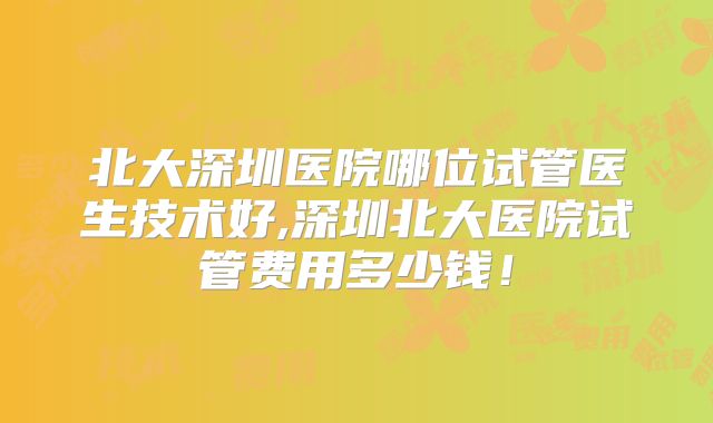 北大深圳医院哪位试管医生技术好,深圳北大医院试管费用多少钱!