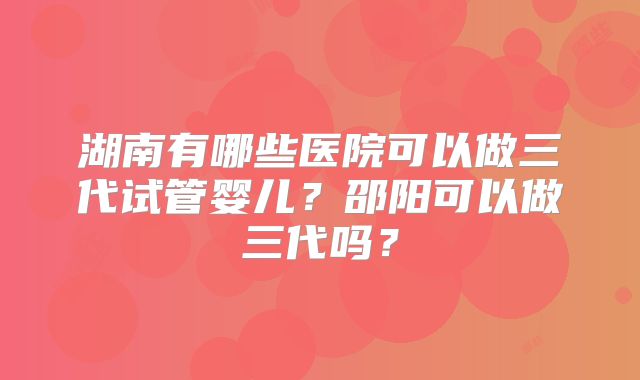 湖南有哪些医院可以做三代试管婴儿?邵阳可以做三代吗?