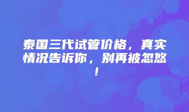 泰国三代试管价格，真实情况告诉你，别再被忽悠！