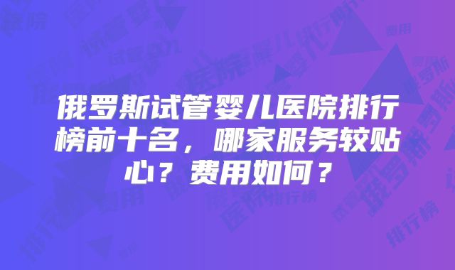 俄罗斯试管婴儿医院排行榜前十名，哪家服务较贴心？费用如何？