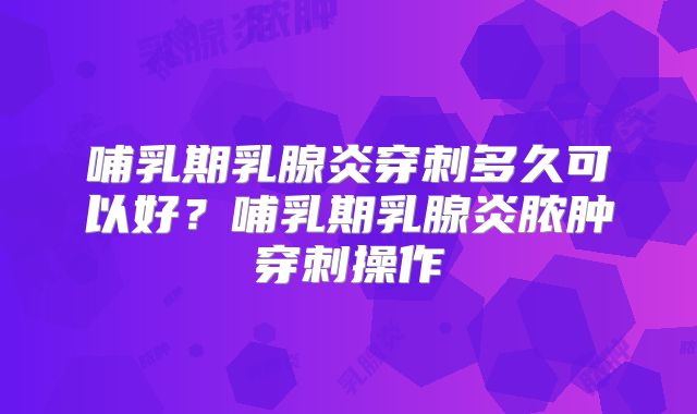 哺乳期乳腺炎穿刺多久可以好?哺乳期乳腺炎脓肿穿刺操作