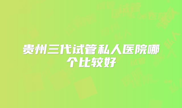 贵州三代试管私人医院哪个比较好
