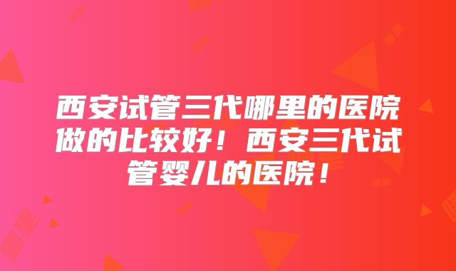 西安试管三代哪里的医院做的比较好！西安三代试管婴儿的医院！