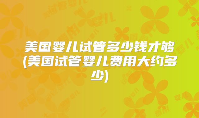 美国婴儿试管多少钱才够(美国试管婴儿费用大约多少)