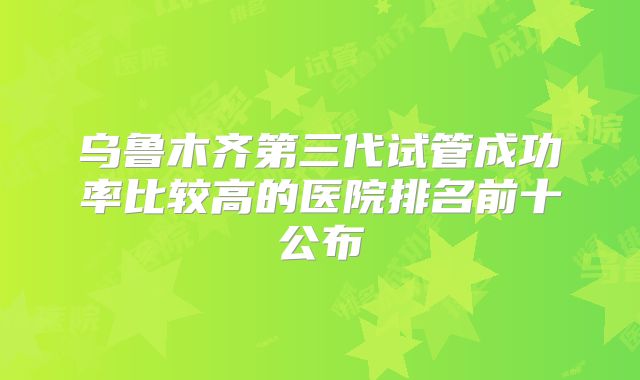 乌鲁木齐第三代试管成功率比较高的医院排名前十公布