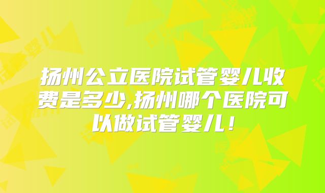 扬州公立医院试管婴儿收费是多少,扬州哪个医院可以做试管婴儿！