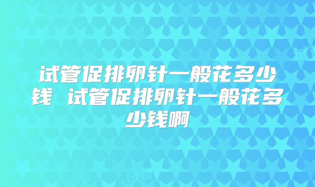 试管促排卵针一般花多少钱 试管促排卵针一般花多少钱啊