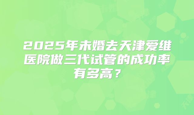 2025年未婚去天津爱维医院做三代试管的成功率有多高?