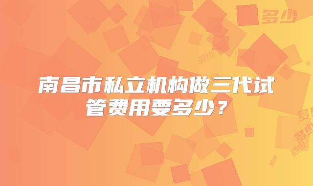 南昌市私立机构做三代试管费用要多少？