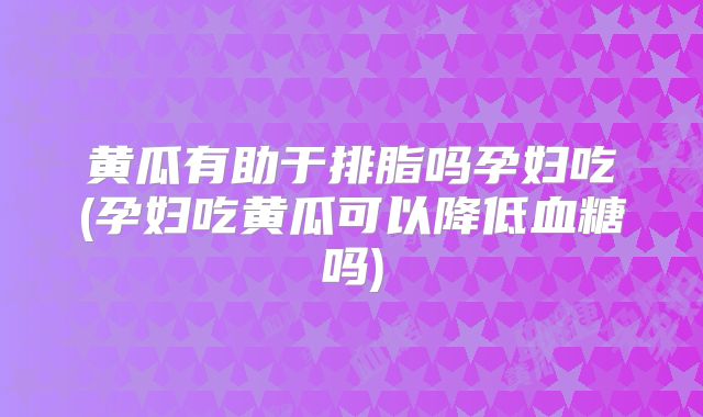 黄瓜有助于排脂吗孕妇吃(孕妇吃黄瓜可以降低血糖吗)