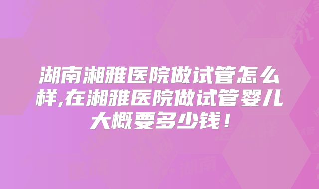 湖南湘雅医院做试管怎么样,在湘雅医院做试管婴儿大概要多少钱！