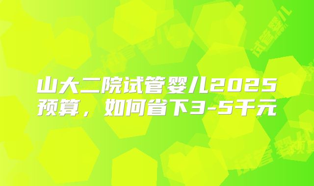 山大二院试管婴儿2025预算,如何省下3-5千元
