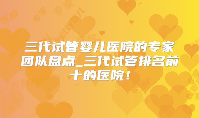 三代试管婴儿医院的专家团队盘点_三代试管排名前十的医院！