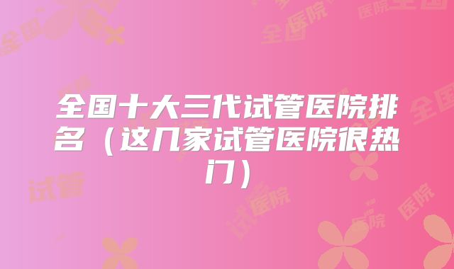 全国十大三代试管医院排名(这几家试管医院很热门)