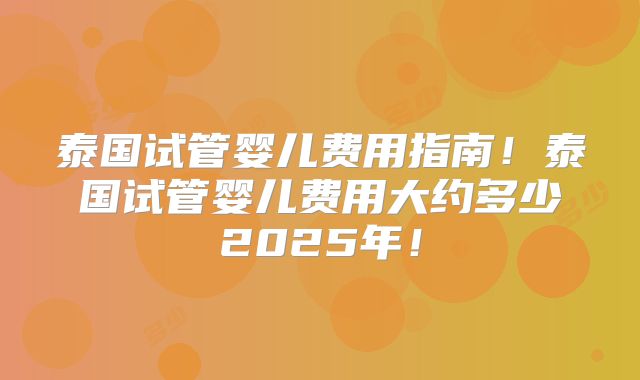 泰国试管婴儿费用指南!泰国试管婴儿费用大约多少2025年!