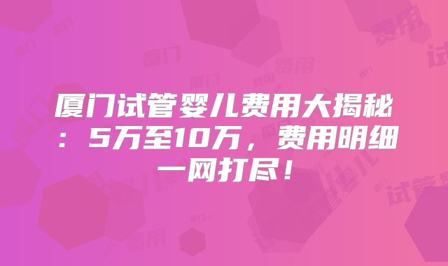 厦门试管婴儿费用大揭秘：5万至10万，费用明细一网打尽！