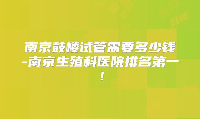 南京鼓楼试管需要多少钱-南京生殖科医院排名第一!