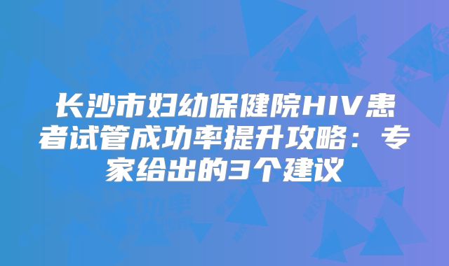 长沙市妇幼保健院HIV患者试管成功率提升攻略：专家给出的3个建议