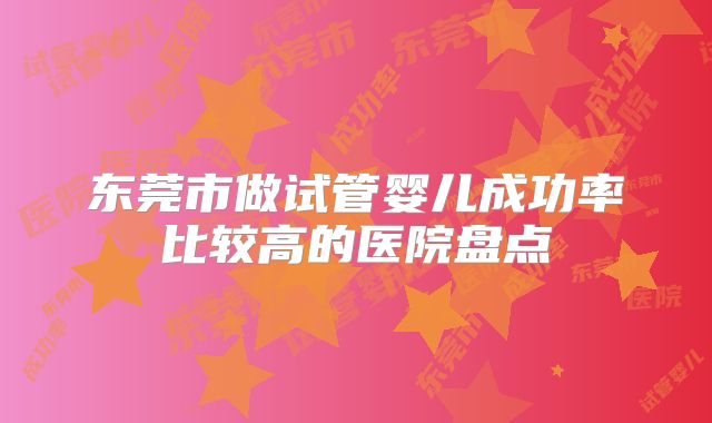 东莞市做试管婴儿成功率比较高的医院盘点