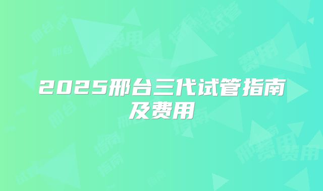 2025邢台三代试管指南及费用