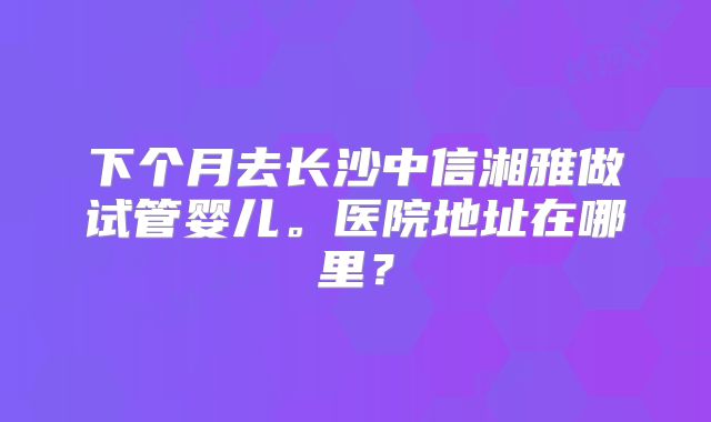 下个月去长沙中信湘雅做试管婴儿。医院地址在哪里？