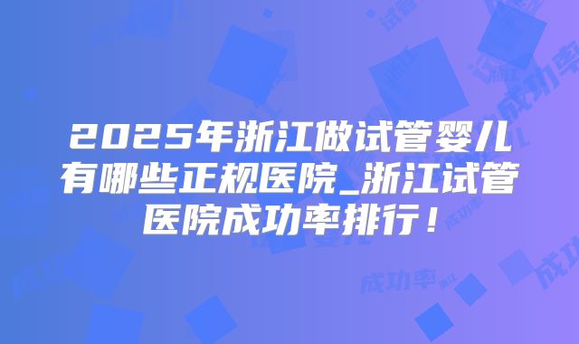 2025年浙江做试管婴儿有哪些正规医院_浙江试管医院成功率排行！