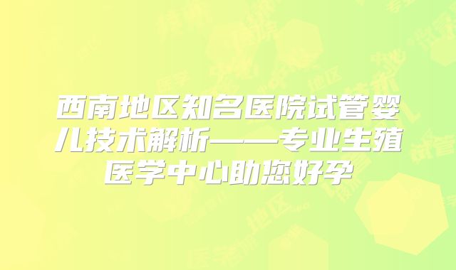 西南地区知名医院试管婴儿技术解析——专业生殖医学中心助您好孕