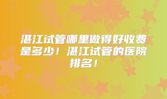 湛江试管哪里做得好收费是多少！湛江试管的医院排名！
