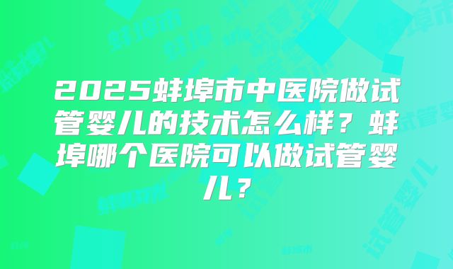 2025蚌埠市中医院做试管婴儿的技术怎么样？蚌埠哪个医院可以做试管婴儿？
