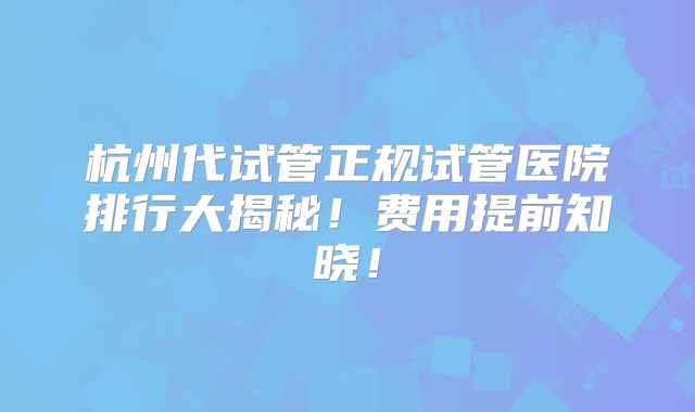 杭州代试管正规试管医院排行大揭秘！费用提前知晓！