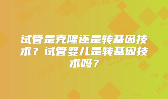 试管是克隆还是转基因技术?试管婴儿是转基因技术吗?
