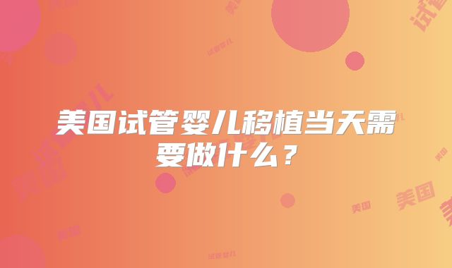 美国试管婴儿移植当天需要做什么？