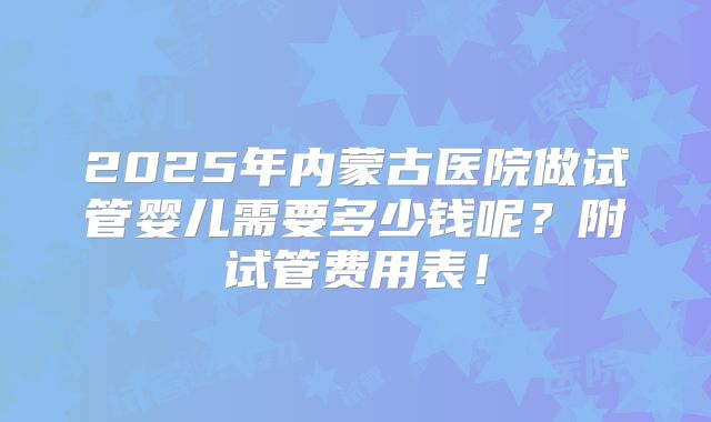 2025年内蒙古医院做试管婴儿需要多少钱呢？附试管费用表！