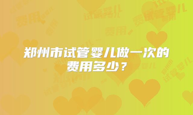 郑州市试管婴儿做一次的费用多少?