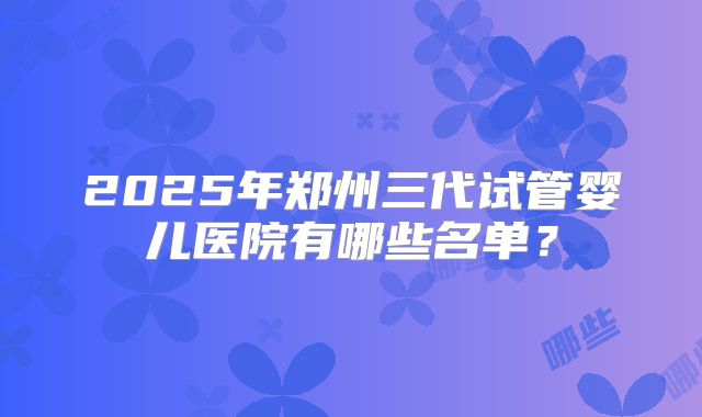 2025年郑州三代试管婴儿医院有哪些名单？