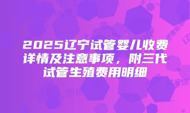 2025辽宁试管婴儿收费详情及注意事项，附三代试管生殖费用明细