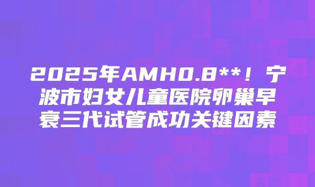2025年AMH0.8**！宁波市妇女儿童医院卵巢早衰三代试管成功关键因素