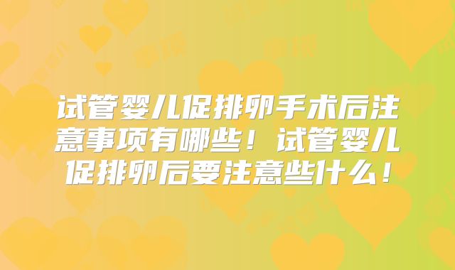 试管婴儿促排卵手术后注意事项有哪些!试管婴儿促排卵后要注意些什么!
