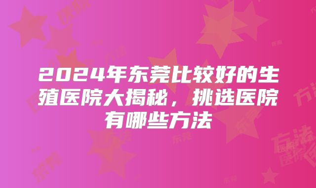 2024年东莞比较好的生殖医院大揭秘,挑选医院有哪些方法