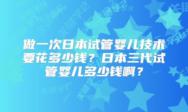 做一次日本试管婴儿技术要花多少钱?日本三代试管婴儿多少钱啊?