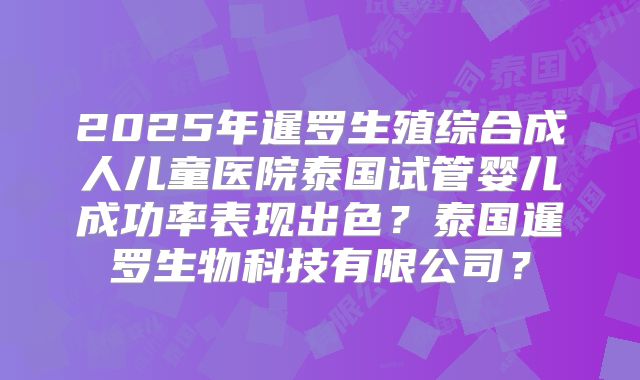 2025年暹罗生殖综合成人儿童医院泰国试管婴儿成功率表现出色？泰国暹罗生物科技有限公司？