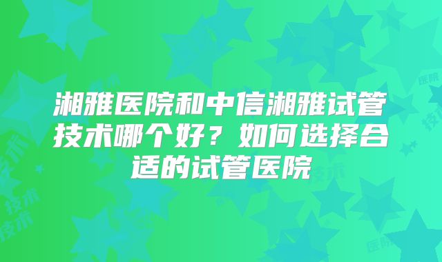 湘雅医院和中信湘雅试管技术哪个好?如何选择合适的试管医院