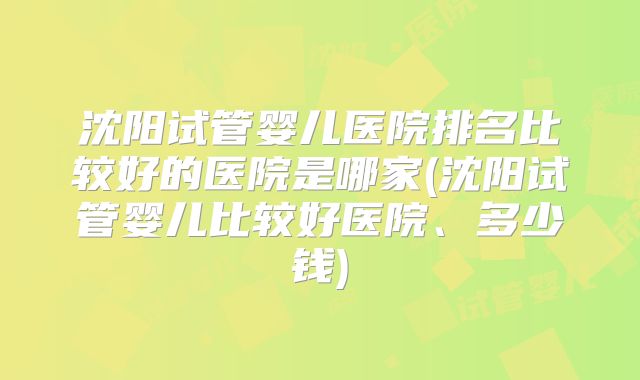 沈阳试管婴儿医院排名比较好的医院是哪家(沈阳试管婴儿比较好医院、多少钱)