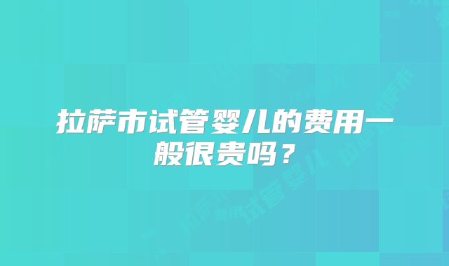 拉萨市试管婴儿的费用一般很贵吗？