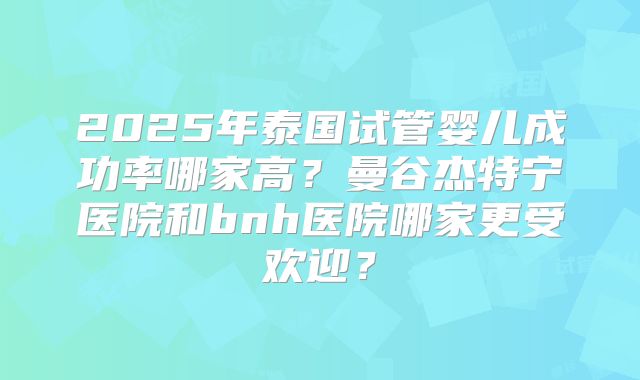 2025年泰国试管婴儿成功率哪家高？曼谷杰特宁医院和bnh医院哪家更受欢迎？