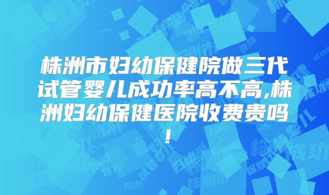 株洲市妇幼保健院做三代试管婴儿成功率高不高,株洲妇幼保健医院收费贵吗！