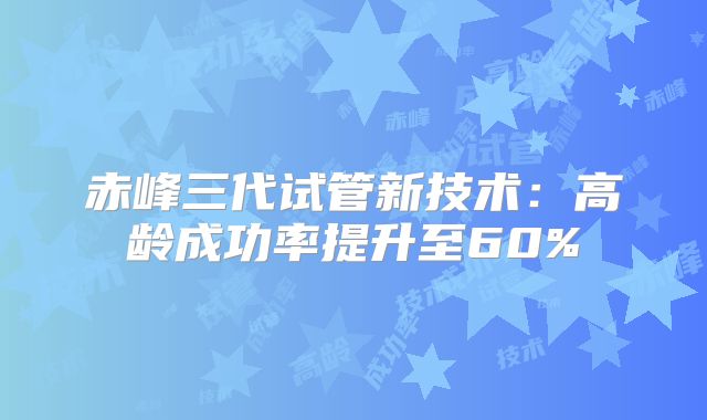 赤峰三代试管新技术：高龄成功率提升至60%
